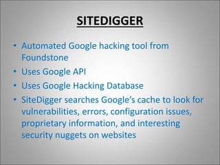 SITEDIGGER
• Automated Google hacking tool from
Foundstone
• Uses Google API
• Uses Google Hacking Database
• SiteDigger searches Google’s cache to look for
vulnerabilities, errors, configuration issues,
proprietary information, and interesting
security nuggets on websites
 