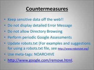 Countermeasures
• Keep sensitive data off the web!!
• Do not display detailed Error Message
• Do not allow Directory Browsing
• Perform periodic Google Assessments
• Update robots.txt (For examples and suggestions
for using a robots.txt file, see http://www.robotstxt.org)
• Use meta-tags: NOARCHIVE
• http://www.google.com/remove.html.
 