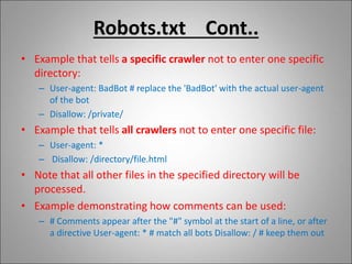 Robots.txt Cont..
• Example that tells a specific crawler not to enter one specific
directory:
– User-agent: BadBot # replace the 'BadBot' with the actual user-agent
of the bot
– Disallow: /private/
• Example that tells all crawlers not to enter one specific file:
– User-agent: *
– Disallow: /directory/file.html
• Note that all other files in the specified directory will be
processed.
• Example demonstrating how comments can be used:
– # Comments appear after the "#" symbol at the start of a line, or after
a directive User-agent: * # match all bots Disallow: / # keep them out
 