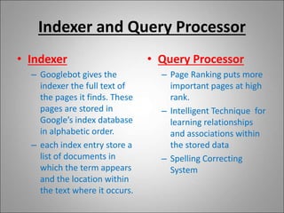 Indexer and Query Processor
• Indexer
– Googlebot gives the
indexer the full text of
the pages it finds. These
pages are stored in
Google’s index database
in alphabetic order.
– each index entry store a
list of documents in
which the term appears
and the location within
the text where it occurs.
• Query Processor
– Page Ranking puts more
important pages at high
rank.
– Intelligent Technique for
learning relationships
and associations within
the stored data
– Spelling Correcting
System
 