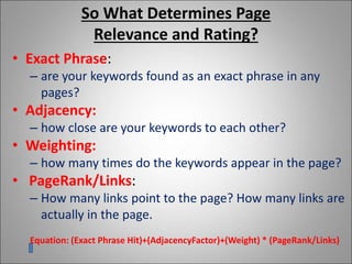 So What Determines Page
Relevance and Rating?
• Exact Phrase:
– are your keywords found as an exact phrase in any
pages?
• Adjacency:
– how close are your keywords to each other?
• Weighting:
– how many times do the keywords appear in the page?
• PageRank/Links:
– How many links point to the page? How many links are
actually in the page.
Equation: (Exact Phrase Hit)+(AdjacencyFactor)+(Weight) * (PageRank/Links)
 