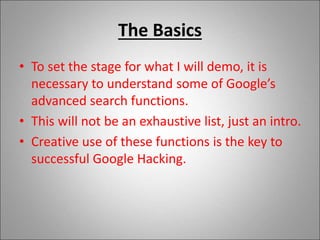 The Basics
• To set the stage for what I will demo, it is
necessary to understand some of Google’s
advanced search functions.
• This will not be an exhaustive list, just an intro.
• Creative use of these functions is the key to
successful Google Hacking.
 