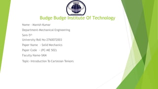 Budge Budge Institute Of Technology
Name - Manish Kumar
Department-Mechanical Engineering
Sem-5th
University Roll No-2760072003
Paper Name - Solid Mechanics
Paper Code - (PC-ME 502)
Faculty Name-SKM
Topic- Introduction To Cartesian Tensors
 