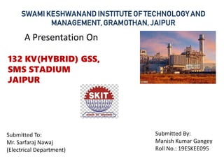 SWAMI KESHWANAND INSTITUTE OF TECHNOLOGY AND
MANAGEMENT, GRAMOTHAN, JAIPUR
A Presentation On
132 KV(HYBRID) GSS,
SMS STADIUM
JAIPUR
Submitted To:
Mr. Sarfaraj Nawaj
(Electrical Department)
Submitted By:
Manish Kumar Gangey
Roll No.: 19ESKEE095
 