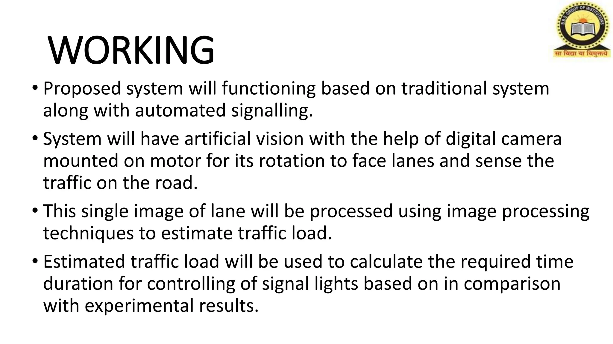 WORKING
• Proposed system will functioning based on traditional system
along with automated signalling.
• System will have artificial vision with the help of digital camera
mounted on motor for its rotation to face lanes and sense the
traffic on the road.
• This single image of lane will be processed using image processing
techniques to estimate traffic load.
• Estimated traffic load will be used to calculate the required time
duration for controlling of signal lights based on in comparison
with experimental results.
 