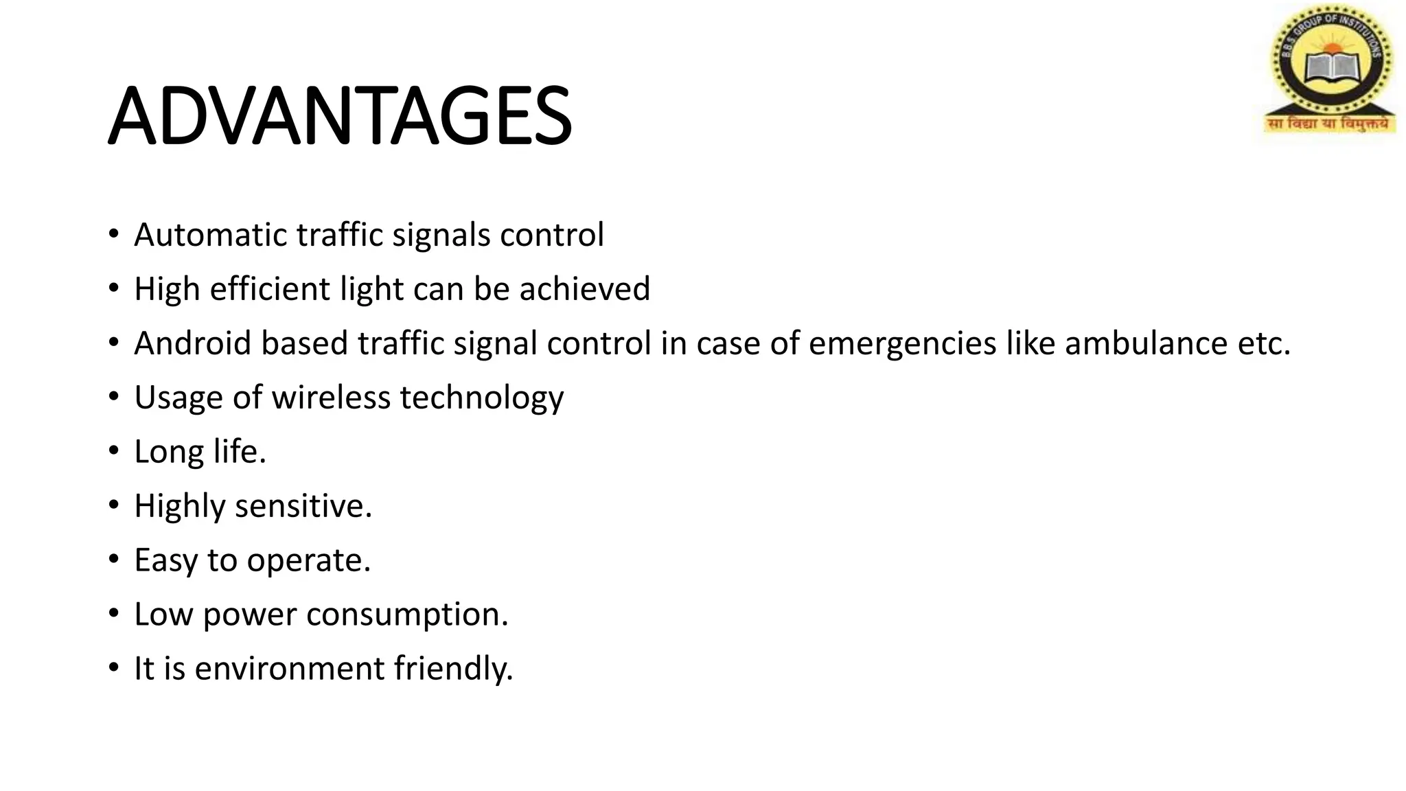 ADVANTAGES
• Automatic traffic signals control
• High efficient light can be achieved
• Android based traffic signal control in case of emergencies like ambulance etc.
• Usage of wireless technology
• Long life.
• Highly sensitive.
• Easy to operate.
• Low power consumption.
• It is environment friendly.
 