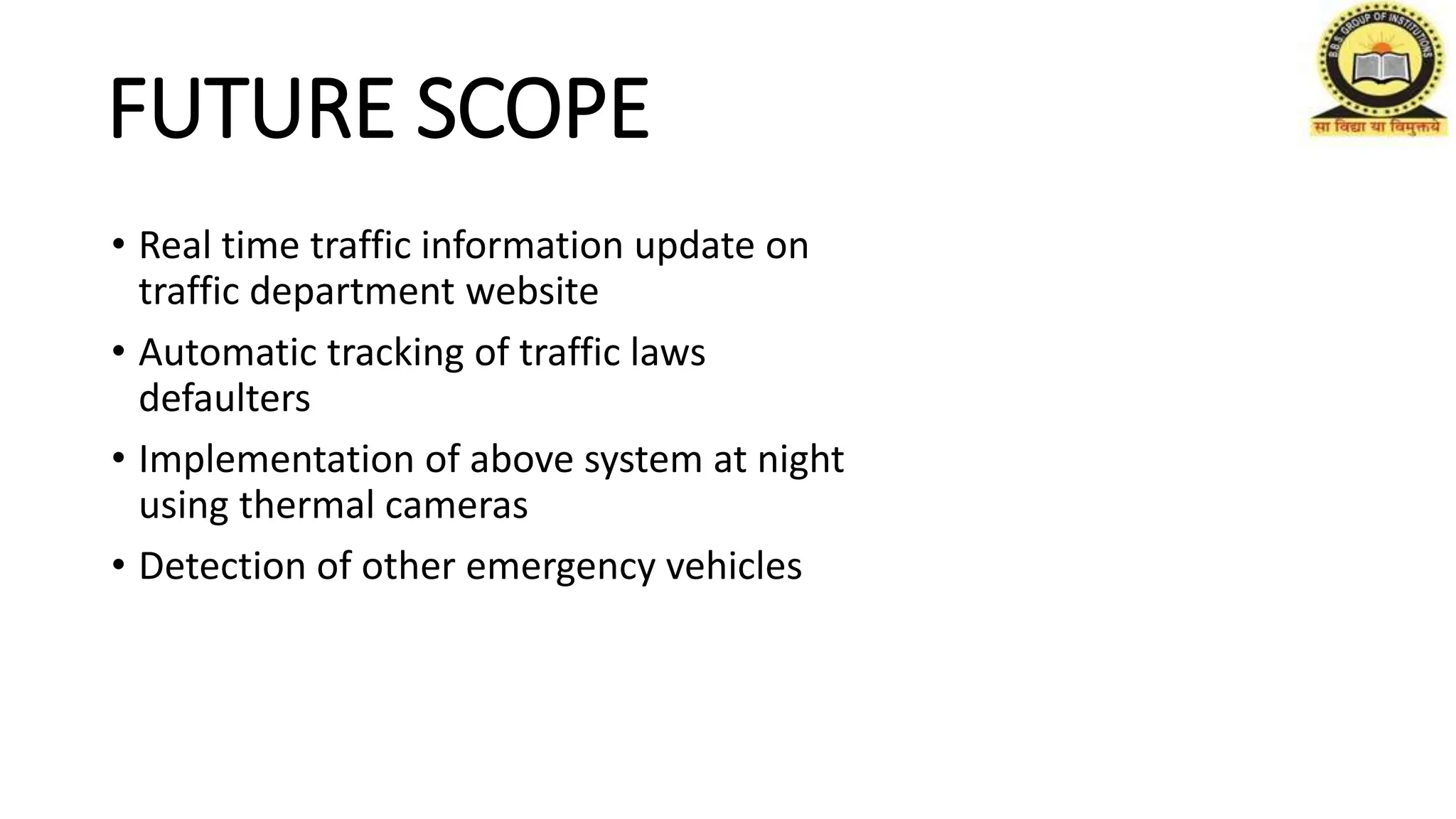 FUTURE SCOPE
• Real time traffic information update on
traffic department website
• Automatic tracking of traffic laws
defaulters
• Implementation of above system at night
using thermal cameras
• Detection of other emergency vehicles
 