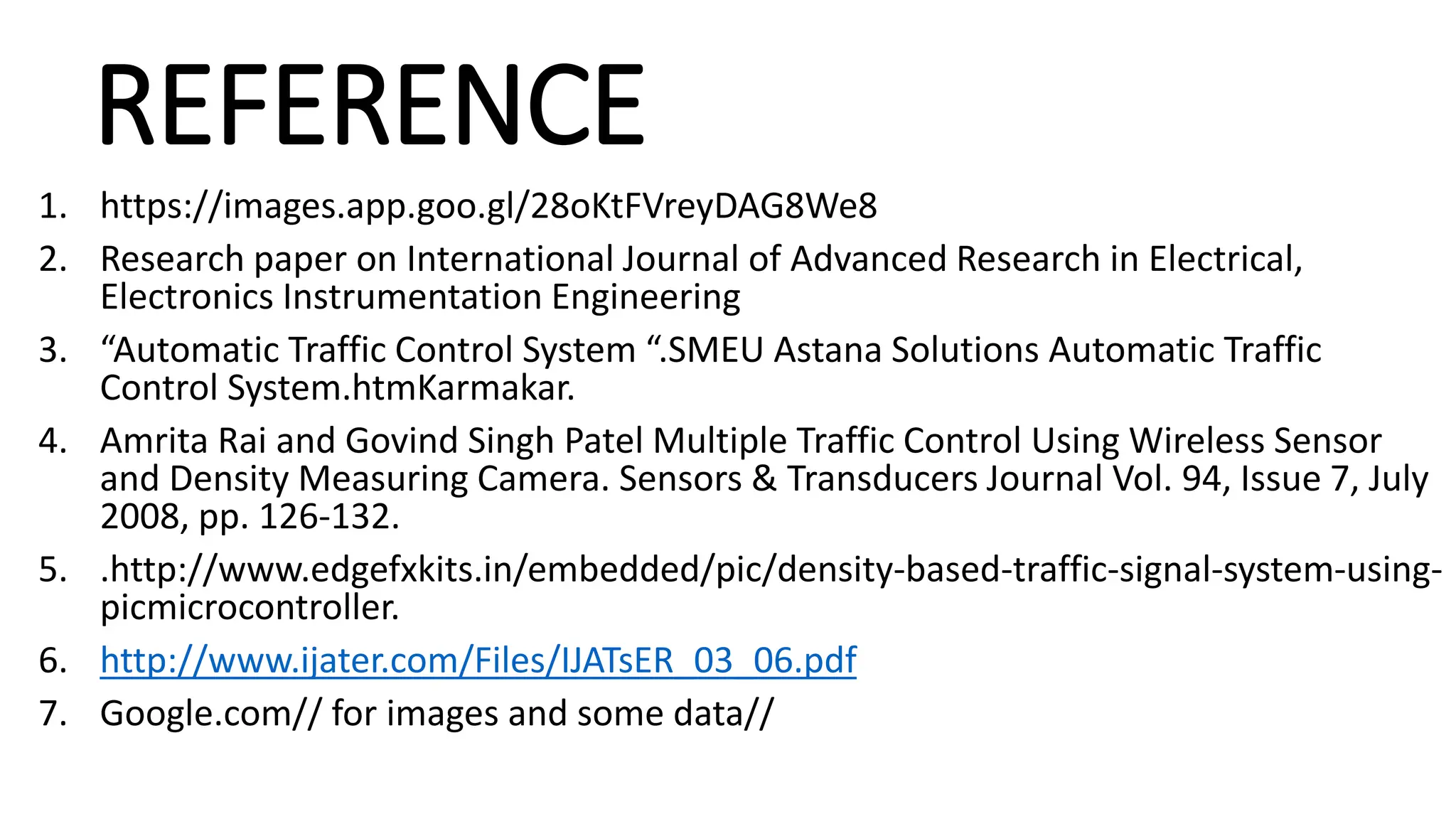 REFERENCE
1. https://images.app.goo.gl/28oKtFVreyDAG8We8
2. Research paper on International Journal of Advanced Research in Electrical,
Electronics Instrumentation Engineering
3. “Automatic Traffic Control System “.SMEU Astana Solutions Automatic Traffic
Control System.htmKarmakar.
4. Amrita Rai and Govind Singh Patel Multiple Traffic Control Using Wireless Sensor
and Density Measuring Camera. Sensors & Transducers Journal Vol. 94, Issue 7, July
2008, pp. 126-132.
5. .http://www.edgefxkits.in/embedded/pic/density-based-traffic-signal-system-using-
picmicrocontroller.
6. http://www.ijater.com/Files/IJATsER_03_06.pdf
7. Google.com// for images and some data//
 
