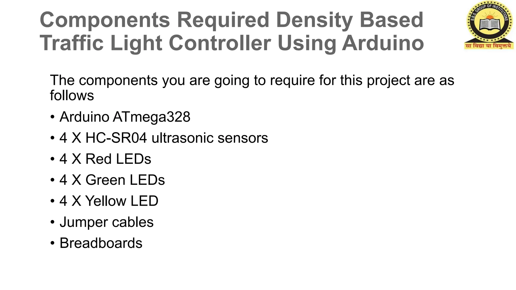 Components Required Density Based
Traffic Light Controller Using Arduino
The components you are going to require for this project are as
follows
• Arduino ATmega328
• 4 X HC-SR04 ultrasonic sensors
• 4 X Red LEDs
• 4 X Green LEDs
• 4 X Yellow LED
• Jumper cables
• Breadboards
 