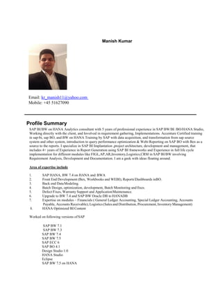 Manish Kumar
Email: kr_manish11@yahoo.com
Mobile: +45 51627090
Profile Summary
SAP BI/BW on HANA Analytics consultant with 5 years of professional experience in SAP BW/BI /BO/HANA Studio,
Working directly with the client, and Involved in requirement gathering, Implementations. Accenture Certified training
in sap-bi, sap BO, and BW on HANA Training by SAP with data acquisition, and transformation from sap source
system and other system, introduction to query performance optimization & Webi Reporting on SAP BO with Bex as a
source to the reports. I specialize in SAP BI Implantation ,project architecture, development and management, that
includes 4+ years of Experience in Report Generation using SAP BI frameworks and Experience in full life cycle
implementation for different modules like FIGL,AP,AR,Inventory,Logistics,CRM in SAP BI/BW involving
Requirement Analysis, Development and Documentation. I am a geek with ideas floating around.
Area of expertise include
1. SAP HANA, BW 7.4 on HANA and BWA
2. Front End Development (Bex, Workbooks and WEBI), ReportsDashboards inBO.
3. Back end DataModeling.
4. Batch Design, optimization, development, Batch Monitoring and fixes.
5. Defect Fixes, Warranty Support and ApplicationMaintenance.
6. Upgrade to BW 7.4 and SAP BW Oracle DB to HANADB
7. Expertise on modules – Financials ( General Ledger Accounting, Special Ledger Accounting, Accounts
Payable, Accounts Receivable); Logistics(Salesand Distribution, Procurement, InventoryManagement)
8. HANA Optimized BI Content
Worked on following versions ofSAP
SAP BW 7.1
SAP BW 7.3
SAP BW 7.4
SAP BW 7.5
SAP ECC 6
SAP BO 4.1
Design Studio 1.0
HANA Studio
Eclipse
SAP BW 7.5 on HANA
 