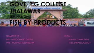 GOVT. P.G COLLEGE 
JHALAWAR 
SEMINAR ON 
FISH BY-PRODUCTS 
SUBMITTED TO :- FROM :- 
MISS - ARZOOMAND QRESHI MANISH KUMAR SAINI 
MRS – ROOPAM KULSHRESTHA M.SC (FINAL)ZOOLOGY 
 