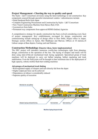 10
Project Management - Charting the way to quality and speed
The Sojitz - L&T Consortium envisions using the latest technology in rail construction. Key
components sourced through specialist international vendors / subcontractors include:
• Head Hardened Rails from Japan
• Complete Engineering Procurement and Construction by Sojitz - L&T Consortium
• New Track Construction Machine from Harsco Rail, USA
• Locomotives from India
• Permanent way components from approved RDSO (Indian) Agencies
A comprehensive strategy for speedy construction has been evolved considering every facet
of project management. Key establishments envisaged for design, construction and
commissioning include setting-up of design office in New Delhi, Project office in Jaipur,
Strategic section offices in Ajmer, Shri Madhopur and Marwar, Offices at 10 stations,18
Labour camps at Base depots, Casting yard and Stations.
Construction Methodology (Smarter ideas, faster implementation)
The DFC project will introduce numerous world-class technologies right from planning,
design, construction to the operation of the line. The laying of sleepers and tracks will be
done using state-of-the-art mechanised track laying equipment. Specialised group of track
machines will be deployed to carry out ballast tamping, ballast regulating and track
stabilisation. Even the field joints will be brought to bare minimum due to the deployment of
high capacity, robotic mobile flash butt welding machines
Advantages of mechanized track linking
• Well-regulated supply of sleepers and rails directly fed from the depot
• Higher output per hour can be achieved
• Dependency on labour is considerably reduced
• Supreme quality of execution
 