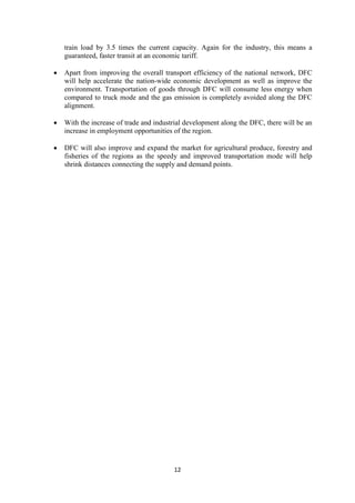 12
train load by 3.5 times the current capacity. Again for the industry, this means a
guaranteed, faster transit at an economic tariff.
• Apart from improving the overall transport efficiency of the national network, DFC
will help accelerate the nation-wide economic development as well as improve the
environment. Transportation of goods through DFC will consume less energy when
compared to truck mode and the gas emission is completely avoided along the DFC
alignment.
• With the increase of trade and industrial development along the DFC, there will be an
increase in employment opportunities of the region.
• DFC will also improve and expand the market for agricultural produce, forestry and
fisheries of the regions as the speedy and improved transportation mode will help
shrink distances connecting the supply and demand points.
 