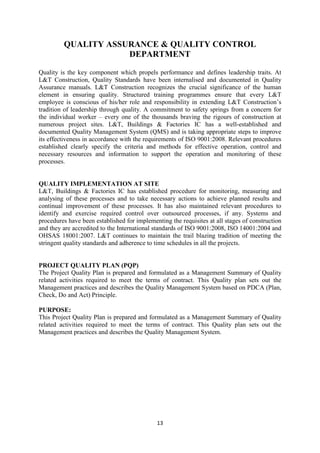 13
QUALITY ASSURANCE & QUALITY CONTROL
DEPARTMENT
Quality is the key component which propels performance and defines leadership traits. At
L&T Construction, Quality Standards have been internalised and documented in Quality
Assurance manuals. L&T Construction recognizes the crucial significance of the human
element in ensuring quality. Structured training programmes ensure that every L&T
employee is conscious of his/her role and responsibility in extending L&T Construction’s
tradition of leadership through quality. A commitment to safety springs from a concern for
the individual worker – every one of the thousands braving the rigours of construction at
numerous project sites. L&T, Buildings & Factories IC has a well-established and
documented Quality Management System (QMS) and is taking appropriate steps to improve
its effectiveness in accordance with the requirements of ISO 9001:2008. Relevant procedures
established clearly specify the criteria and methods for effective operation, control and
necessary resources and information to support the operation and monitoring of these
processes.
QUALITY IMPLEMENTATION AT SITE
L&T, Buildings & Factories IC has established procedure for monitoring, measuring and
analysing of these processes and to take necessary actions to achieve planned results and
continual improvement of these processes. It has also maintained relevant procedures to
identify and exercise required control over outsourced processes, if any. Systems and
procedures have been established for implementing the requisites at all stages of construction
and they are accredited to the International standards of ISO 9001:2008, ISO 14001:2004 and
OHSAS 18001:2007. L&T continues to maintain the trail blazing tradition of meeting the
stringent quality standards and adherence to time schedules in all the projects.
PROJECT QUALITY PLAN (PQP)
The Project Quality Plan is prepared and formulated as a Management Summary of Quality
related activities required to meet the terms of contract. This Quality plan sets out the
Management practices and describes the Quality Management System based on PDCA (Plan,
Check, Do and Act) Principle.
PURPOSE:
This Project Quality Plan is prepared and formulated as a Management Summary of Quality
related activities required to meet the terms of contract. This Quality plan sets out the
Management practices and describes the Quality Management System.
 