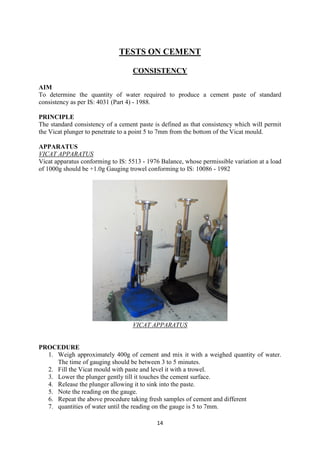 14
TESTS ON CEMENT
CONSISTENCY
AIM
To determine the quantity of water required to produce a cement paste of standard
consistency as per IS: 4031 (Part 4) - 1988.
PRINCIPLE
The standard consistency of a cement paste is defined as that consistency which will permit
the Vicat plunger to penetrate to a point 5 to 7mm from the bottom of the Vicat mould.
APPARATUS
VICAT APPARATUS
Vicat apparatus conforming to IS: 5513 - 1976 Balance, whose permissible variation at a load
of 1000g should be +1.0g Gauging trowel conforming to IS: 10086 - 1982
VICAT APPARATUS
PROCEDURE
1. Weigh approximately 400g of cement and mix it with a weighed quantity of water.
The time of gauging should be between 3 to 5 minutes.
2. Fill the Vicat mould with paste and level it with a trowel.
3. Lower the plunger gently till it touches the cement surface.
4. Release the plunger allowing it to sink into the paste.
5. Note the reading on the gauge.
6. Repeat the above procedure taking fresh samples of cement and different
7. quantities of water until the reading on the gauge is 5 to 7mm.
 