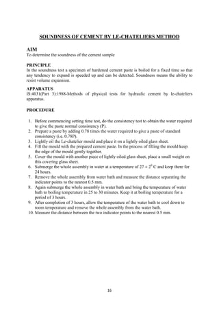 16
SOUNDNESS OF CEMENT BY LE-CHATELIERS METHOD
AIM
To determine the soundness of the cement sample
PRINCIPLE
In the soundness test a specimen of hardened cement paste is boiled for a fixed time so that
any tendency to expand is speeded up and can be detected. Soundness means the ability to
resist volume expansion.
APPARATUS
IS:4031(Part 3):1988-Methods of physical tests for hydraulic cement by le-chateliers
apparatus.
PROCEDURE
1. Before commencing setting time test, do the consistency test to obtain the water required
to give the paste normal consistency (P).
2. Prepare a paste by adding 0.78 times the water required to give a paste of standard
consistency (i.e. 0.78P).
3. Lightly oil the Le-chatelier mould and place it on a lightly oiled glass sheet.
4. Fill the mould with the prepared cement paste. In the process of filling the mould keep
the edge of the mould gently together.
5. Cover the mould with another piece of lightly oiled glass sheet, place a small weight on
this covering glass sheet.
6. Submerge the whole assembly in water at a temperature of 27 ± 20
C and keep there for
24 hours.
7. Remove the whole assembly from water bath and measure the distance separating the
indicator points to the nearest 0.5 mm.
8. Again submerge the whole assembly in water bath and bring the temperature of water
bath to boiling temperature in 25 to 30 minutes. Keep it at boiling temperature for a
period of 3 hours.
9. After completion of 3 hours, allow the temperature of the water bath to cool down to
room temperature and remove the whole assembly from the water bath.
10. Measure the distance between the two indicator points to the nearest 0.5 mm.
 