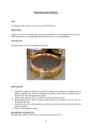 17
FINENESS OF CEMENT
AIM
To Determine the Fineness of Cement as per IS:4031(Part 1)
PRINCIPLE
Fineness of cement is measured by sieving it on standard sieve. The proportion of cement of
which the grain sizes are larger than the specified mesh size is thus determined
APPARATUS
90-micron mesh, Glass rod, stoppered jar, pan, lid
PROCEDURE
1. Agitate the sample of cement to be tested by shaking for 2 minutes in a stoppered jar to
disperse agglomerates. Stir the resulting powder gently using a clean dry rod in order to
distribute the fines throughout the cement.
2. Attach a pan under the sieve to collect the cement passing the sieve.
3. Weigh approximately 100g of cement to the nearest 01 g and place it on the sieve. Fit
the lid over the sieve.
4. Agitate the sieve by swirling, planetary and linear movement until no more fine material
passes through it.
5. Remove and weigh the residue.
REPORTING OF RESULTS
Calculate the residue of cement in %, expressed to the nearest 0.1%.
 