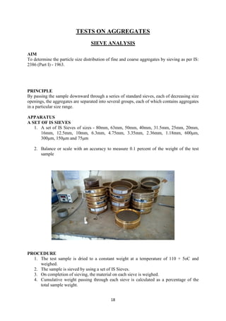 18
TESTS ON AGGREGATES
SIEVE ANALYSIS
AIM
To determine the particle size distribution of fine and coarse aggregates by sieving as per IS:
2386 (Part I) - 1963.
PRINCIPLE
By passing the sample downward through a series of standard sieves, each of decreasing size
openings, the aggregates are separated into several groups, each of which contains aggregates
in a particular size range.
APPARATUS
A SET OF IS SIEVES
1. A set of IS Sieves of sizes - 80mm, 63mm, 50mm, 40mm, 31.5mm, 25mm, 20mm,
16mm, 12.5mm, 10mm, 6.3mm, 4.75mm, 3.35mm, 2.36mm, 1.18mm, 600μm,
300μm, 150μm and 75μm
2. Balance or scale with an accuracy to measure 0.1 percent of the weight of the test
sample
PROCEDURE
1. The test sample is dried to a constant weight at a temperature of 110 + 5oC and
weighed.
2. The sample is sieved by using a set of IS Sieves.
3. On completion of sieving, the material on each sieve is weighed.
4. Cumulative weight passing through each sieve is calculated as a percentage of the
total sample weight.
 
