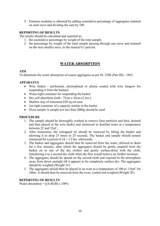 19
5. Fineness modulus is obtained by adding cumulative percentage of aggregates retained
on each sieve and dividing the sum by 100.
REPORTING OF RESULTS
The results should be calculated and reported as:
1. the cumulative percentage by weight of the total sample
2. the percentage by weight of the total sample passing through one sieve and retained
on the next smaller sieve, to the nearest 0.1 percent.
WATER ABSORPTION
AIM
To determine the water absorption of coarse aggregates as per IS: 2386 (Part III) - 1963.
APPARATUS
• Wire basket - perforated, electroplated or plastic coated with wire hangers for
suspending it from the balance
• Water-tight container for suspending the basket
• Dry soft absorbent cloth - 75cm x 45cm (2 nos.)
• Shallow tray of minimum 650 sq.cm area
• Air-tight container of a capacity similar to the basket
• Oven sample A sample not less than 2000g should be used.
PROCEDURE
1. The sample should be thoroughly washed to remove finer particles and dust, drained
and then placed in the wire basket and immersed in distilled water at a temperature
between 22 and 32oC.
2. After immersion, the entrapped air should be removed by lifting the basket and
allowing it to drop 25 times in 25 seconds. The basket and sample should remain
immersed for a period of 24 + 1⁄2 hrs. afterwards.
3. The basket and aggregates should then be removed from the water, allowed to drain
for a few minutes, after which the aggregates should be gently emptied from the
basket on to one of the dry clothes and gently surface-dried with the cloth,
transferring it to a second dry cloth when the first would remove no further moisture.
4. The aggregates should be spread on the second cloth and exposed to the atmosphere
away from direct sunlight till it appears to be completely surface-dry. The aggregates
should be weighed (Weight 'A').
5. The aggregates should then be placed in an oven at a temperature of 100 to 110oC for
24hrs. It should then be removed from the oven, cooled and weighed (Weight 'B').
REPORTING OF RESULTS
Water absorption = [(A-B)/B] x 100%
 