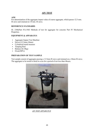 20
AIV TEST
AIM
For determination of the aggregate impact value of coarse aggregate, which passes 12.5 mm.
IS sieve and retained on 10 mm. IS sieve.
REFERENCE STANDARDS
IS: 2386(Part IV)-1963 Methods of test for aggregate for concrete Part IV Mechanical
Properties.
EQUIPMENT & APPARATUS
 Aggregate Impact Test Machine
 Sieves (12.5mm,10mm)
 Cylindrical metal measure
 Tamping Rod
 Balance (0-10kg)
 Oven(3000
c)
PREPARATION OF TEST SAMPLE
Test sample consist of aggregate passing a 12.5mm IS sieve and retained on a 10mm IS sieve.
The aggregate to be tested is dried in oven for a period of not less than 4hours.
AIV TEST APPARUTUS
 