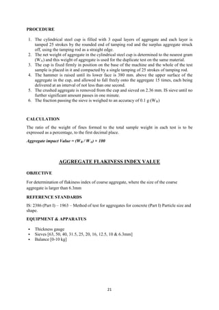 21
PROCEDURE
1. The cylindrical steel cup is filled with 3 equal layers of aggregate and each layer is
tamped 25 strokes by the rounded end of tamping rod and the surplus aggregate struck
off, using the tamping rod as a straight edge.
2. The net weight of aggregate in the cylindrical steel cup is determined to the nearest gram
(WA) and this weight of aggregate is used for the duplicate test on the same material.
3. The cup is fixed firmly in position on the base of the machine and the whole of the test
sample is placed in it and compacted by a single tamping of 25 strokes of tamping rod.
4. The hammer is raised until its lower face is 380 mm. above the upper surface of the
aggregate in the cup, and allowed to fall freely onto the aggregate 15 times, each being
delivered at an interval of not less than one second.
5. The crushed aggregate is removed from the cup and sieved on 2.36 mm. IS sieve until no
further significant amount passes in one minute.
6. The fraction passing the sieve is weighed to an accuracy of 0.1 g (WB)
CALCULATION
The ratio of the weight of fines formed to the total sample weight in each test is to be
expressed as a percentage, to the first decimal place.
Aggregate impact Value = (WB / WA) × 100
AGGREGATE FLAKINESS INDEX VALUE
OBJECTIVE
For determination of flakiness index of coarse aggregate, where the size of the coarse
aggregate is larger than 6.3mm
REFERENCE STANDARDS
IS: 2386 (Part I) – 1963 – Method of test for aggregates for concrete (Part I) Particle size and
shape.
EQUIPMENT & APPARATUS
 Thickness gauge
 Sieves [63, 50, 40, 31.5, 25, 20, 16, 12.5, 10 & 6.3mm]
 Balance [0-10 kg]
 