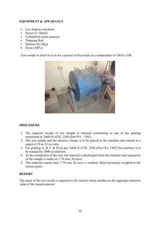 23
EQUIPMENT & APPARATUS
 Los Angeles machines
 Sieves (1.70mm)
 Cylindrical metal measure
 Tamping Rod
 Balance (0-10kg)
 Oven (3000
c)
Test sample is dried in oven for a period of four hours at a temperature of 100 to 110C
PROCEDURE
1. The required weight of test sample is selected conforming to one of the grading
mentioned in Table II of IS: 2386 (Part IV) – 1963.
2. The test sample and the abrasive charge is to be placed in the machine and rotated at a
speed of 20 to 33 rev/min.
3. For grading A, B, C & D [as per Table II of IS: 2386 (Part IV)- 1963] the machine is to
be rotated for 1000 revolutions.
4. At the completion of the test, the material is discharged from the machine and separation
of the sample is made on 1.70 mm. IS sieve.
5. The material coarser than 1.70 mm. IS sieve is washed, dried accurately weighed to the
nearest gram.
REPORT
The mean of the two results is reported to the nearest whole number as the aggregate abrasion
value of the tested material.
 