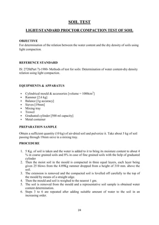 24
SOIL TEST
LIGHT/STANDARD PROCTOR COMPACTION TEST OF SOIL
OBJECTIVE
For determination of the relation between the water content and the dry density of soils using
light compaction.
REFERENCE STANDARD
IS: 2720(Part 7)-1980- Methods of test for soils: Determination of water content-dry density
relation using light compaction.
EQUIPMENTS & APPARATUS
 Cylindrical mould & accessories [volume = 1000cm3
]
 Rammer [2.6 kg]
 Balance [1g accuracy]
 Sieves [19mm]
 Mixing tray
 Trowel
 Graduated cylinder [500 ml capacity]
 Metal container
PREPARATION SAMPLE
Obtain a sufficient quantity (10 kg) of air-dried soil and pulverize it. Take about 5 kg of soil
passing through 19mm sieve in a mixing tray.
PROCEDURE
1. 5 Kg. of soil is taken and the water is added to it to bring its moisture content to about 4
% in coarse grained soils and 8% in case of fine grained soils with the help of graduated
cylinder
2. Then the moist soil in the mould is compacted in three equal layers, each layer being
given 25 blows from the 4.89Kg rammer dropped from a height of 310 mm. above the
soil.
3. The extension is removed and the compacted soil is levelled off carefully to the top of
the mould by means of a straight edge.
4. Then the mould and soil is weighed to the nearest 1 gm.
5. The soil is removed from the mould and a representative soil sample is obtained water
content determination.
6. Steps 3 to 6 are repeated after adding suitable amount of water to the soil in an
increasing order.
 