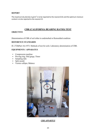25
REPORT
The maximum dry density in g/cm3
is to be reported to the nearest 0.01 and the optimum moisture
content is to be reported to the nearest 0.5
CBR (CALIFORNIA BEARING RATIO) TEST
OBJECTIVE
Determination of CBR of soil either in undisturbed or Remoulded condition
REFERENCE STANDARDS
IS: 2720(Part 16)-1973- Methods of test for soils: Laboratory determination of CBR.
EQUIPMENTS / APPARATUS
 Compression machine
 Proving ring, Dial gauge, Timer
 Sampling tube
 Split mould
 Vernier calliper, Balance
CBR APPARTUS
 