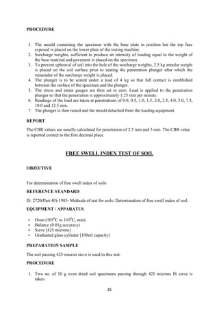 26
PROCEDURE
1. The mould containing the specimen with the base plate in position but the top face
exposed is placed on the lower plate of the testing machine.
2. Surcharge weights, sufficient to produce an intensity of loading equal to the weight of
the base material and pavement is placed on the specimen.
3. To prevent upheaval of soil into the hole of the surcharge weights, 2.5 kg annular weight
is placed on the soil surface prior to seating the penetration plunger after which the
remainder of the surcharge weight is placed.
4. The plunger is to be seated under a load of 4 kg so that full contact is established
between the surface of the specimen and the plunger.
5. The stress and strain gauges are then set to zero. Load is applied to the penetration
plunger so that the penetration is approximately 1.25 mm per minute.
6. Readings of the load are taken at penetrations of 0.0, 0.5, 1.0, 1.5, 2.0, 2.5, 4.0, 5.0, 7.5,
10.0 and 12.5 mm.
7. The plunger is then raised and the mould detached from the loading equipment.
REPORT
The CBR values are usually calculated for penetration of 2.5 mm and 5 mm. The CBR value
is reported correct to the first decimal place
FREE SWELL INDEX TEST OF SOIL
OBJECTIVE
For determination of free swell index of soils
REFERENCE STANDARD
IS: 2720(Part 40)-1985- Methods of test for soils: Determination of free swell index of soil.
EQUIPMENT / APPARATUS
 Oven (1050
C to 1100
C, min)
 Balance (0.01g accuracy)
 Sieve [425 microns]
 Graduated glass cylinder [100ml capacity]
PREPARATION SAMPLE
The soil passing 425-micron sieve is used in this test.
PROCEDURE
1. Two no. of 10 g oven dried soil specimens passing through 425 microns IS sieve is
taken.
 