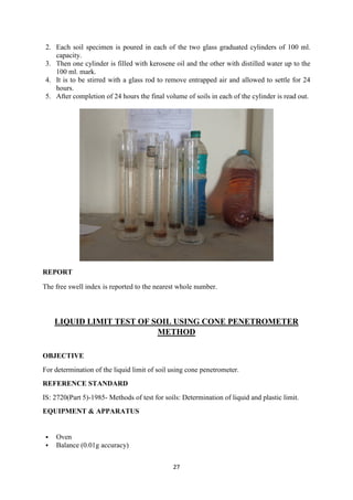 27
2. Each soil specimen is poured in each of the two glass graduated cylinders of 100 ml.
capacity.
3. Then one cylinder is filled with kerosene oil and the other with distilled water up to the
100 ml. mark.
4. It is to be stirred with a glass rod to remove entrapped air and allowed to settle for 24
hours.
5. After completion of 24 hours the final volume of soils in each of the cylinder is read out.
REPORT
The free swell index is reported to the nearest whole number.
LIQUID LIMIT TEST OF SOIL USING CONE PENETROMETER
METHOD
OBJECTIVE
For determination of the liquid limit of soil using cone penetrometer.
REFERENCE STANDARD
IS: 2720(Part 5)-1985- Methods of test for soils: Determination of liquid and plastic limit.
EQUIPMENT & APPARATUS
 Oven
 Balance (0.01g accuracy)
 