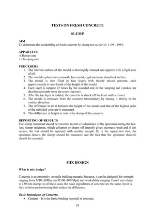 29
TESTS ON FRESH CONCRETE
SLUMP
AIM
To determine the workability of fresh concrete by slump test as per IS: 1199 - 1959.
APPARATUS
i) Slump cone
ii) Tamping rod
PROCEDURE
1. The internal surface of the mould is thoroughly cleaned and applied with a light coat
of oil.
2. The mould is placed on a smooth, horizontal, rigid and non- absorbent surface.
3. The mould is then filled in four layers with freshly mixed concrete, each
approximately to one-fourth of the height of the mould.
4. Each layer is tamped 25 times by the rounded end of the tamping rod (strokes are
distributed evenly over the cross- section).
5. After the top layer is rodded, the concrete is struck off the level with a trowel.
6. The mould is removed from the concrete immediately by raising it slowly in the
vertical direction.
7. The difference in level between the height of the mould and that of the highest point
of the subsided concrete is measured.
8. This difference in height in mm is the slump of the concrete.
REPORTING OF RESULTS
The slump measured should be recorded in mm of subsidence of the specimen during the test.
Any slump specimen, which collapses or shears off laterally gives incorrect result and if this
occurs, the test should be repeated with another sample. If, in the repeat test also, the
specimen shears, the slump should be measured and the fact that the specimen sheared,
should be recorded.
MIX DESIGN
What is mix design?
Concrete is an extremely versatile building material because, it can be designed for strength
ranging from M10 (10Mpa) to M100 (100 Mpa) and workability ranging from 0 mm slump
to 150 mm slump. In all these cases the basic ingredients of concrete are the same, but it is
their relative proportioning that makes the difference.
Basic Ingredients of Concrete: -
• Cement – It is the basic binding material in concrete.
 