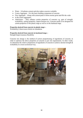 30
• Water – It hydrates cement and also makes concrete workable.
• Coarse Aggregate – It is the basic building component of concrete.
• Fine Aggregate – Along with cement paste it forms mortar grout and fills the voids
• in the coarse aggregates.
• Admixtures – They enhance certain properties of concrete e.g. gain of strength,
workability, setting properties, imperviousness etc. Concrete needs to be designed for
certain properties in the plastic stage as well as in the hardened stage.
Properties desired from concrete in plastic stage: -
Workability Cohesiveness Initial set retardation
Properties desired from concrete in hardened stage: -
Strength Imperviousness Durability
Concrete mix design is the method of correct proportioning of ingredients of concrete, in
order to optimise the above properties of concrete as per site requirements. In other words,
we determine the relative proportions of ingredients of concrete to achieve desired strength &
workability in a most economical way.
 