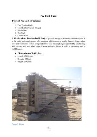 31
Pre Cast Yard
Types of Pre Cast Structures:
1. Post Tension Girder
2. Moulds (Box Culvert Bridge)
3. Retain Wall
4. Toe Wall
5. Curtain Wall
1. Girder (Post Tension I- Girder): A girder is a support beam used in construction. It
is the main horizontal support of a structure which supports smaller beams. Girders often
have an I-beam cross section composed of two load-bearing flanges separated by a stabilizing
web, but may also have a box shape, Z shape and other forms. A girder is commonly used to
build bridges.
 Dimensions of I -Girder:
• Length: 17900 mm
• Breadth: 820 mm
• Height: 2140 mm
Figure 1 Girder
 