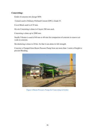 35
Concreting:
Grade of concrete mix design M50.
Cement used is Ordinary Portland Cement (OPC), Grade 53.
Cover Block used is of 35 mm.
On site Concreting is done in 4 layers 500 mm each.
Concreting is done up to 2000 mm .
Needle Vibrator is used of 60 mm or 40 mm for compaction of concrete to remove air
voids in concrete.
De-shuttering is done in 24 hrs. So that it can attain its full strength.
Concrete is Pumped from Boom Pressure Pump from not more than 1 metre of height to
prevent Bleeding.
Figure 6 Boom Pressure Pump for Concreting in Girder
 
