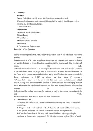 38
 Grouting:
Material
Water: Only Clean potable water free from impurities shall be used.
Cement: Ordinary port land cement 53Grade shall be used. It should be as fresh as
possible and free from any lumps.
Admixture: Cebex
Equipment’s
1.Grout Mixer Mechanical type
2.Grout Pump
3.Grout Screen
4.Connection and air vents
5.Generator
6. Thermometer, Stopwatch etc.
Procedure of the Grouting
1) after measuring the slip of 24hrs, the extended cables shall be cut off 50mm away from
bearing plates.
2) Cement mortar of 1:1 ratio is applied over the Bearing Plates on both ends of girders to
prevent the leakage of Grout. Grouting operation shall be commenced after two days of
sealing the ends.
3) Water cement ratio should be as low as possible consistent with workability. This ratio
is 0.42 (not more than 0.45) proportions of material shall be based on field trials made on
the Grout before commencement of grouting. As per specifications, the temperature of the
Grout maintained at 250C by adding ice into water if necessary.
4) Water shall be poured in to the mixer with Port land cement and admixture is added
into it. Mixing shall be continued for duration to obtain uniform and thoroughly blended
Grout. Grout shall be continuously agitated and then pour into another tank after passing
through the screen.
5) Ducts shall be flushed with water for cleaning as well as for wetting the surface of the
duct walls.
6) The water in the duct shall be blown out with compress air.
 Injection of Grout: -
1) After mixing of Grout, all connections from tank to pump and pump to inlet shall
be checked.
2) The grout shall be allowed to flow freely from the other end until the consistency
of the grout at this end is the same as that of the Grout at the injection end.
3) When the Grout flows at the other end, it shall be closed off and grouting is
continued so that pressure commenced, full injection pressure at about 5 kg/cm2
shall
 