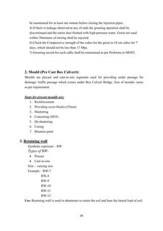 39
be maintained for at least one minute before closing the injection pipes.
4) If there is leakage observed at any of ends the grouting operation shall be
discontinued and the entire duct flushed with high-pressure water. Grout not used
within 30minutes of mixing shall be rejected.
6) Check the Compressive strength of the cubes for the grout in 10 cm cubes for 7
days, which should not be less than 17 Mpa.
7) Grouting record for each cable shall be maintained as per Performa in MOST.
2. Mould (Pre Cast Box Culvert):
Moulds are precast and cast-in-situ segments used for providing under passage for
drainage/ traffic passage which comes under Box Culvert Bridge. Size of moulds varies
as per requirement.
Steps for precast moulds are;
1. Reinforcement
2. Providing cover blocks (35mm)
3. Shuttering
4. Concreting (M35)
5. De-shuttering
6. Curing
7. Bitumen paint
3. Retaining wall
Symbolic represent – RW
Types of RW-
• Precast
• Cast-in-situ
Size – varying size
Example – RW-7
RW-8
RW-9
RW-10
RW-11
RW-12
Use- Retaining wall is used in abutments to retain the soil and bear the lateral load of soil.
 