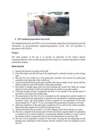 43
2. SPT (standard penetration test) of soil
The standard penetration test (SPT) is an in-situ dynamic penetration test designed to provide
information on the geotechnical engineering properties of soil. The test procedure is
described in ISO 22476-3
Purpose
The main purpose of the test is to provide an indication of the relative density
of granular deposits, such as sands and gravels from which it is virtually impossible to obtain
undisturbed samples
PROCEDURE
1. Identify the location of testing in the field
2. Erect the tripod such that the top of the tripod head is centrally located over the testing
spot.
3. Slip the 63.6 kg weight on to the guide pipe assembly and connect the guide pipe
assembly to the other end of the A-drill rod.
4. A person should hold the guide pipe assembly split spoon sampler to be vertical with the
falling weight lowered to the bottom of the guide assembly.
5. Now place a straight edge across the bore touching the A-drill rod. Mark the straight
edge level all-round the A-drill rod with the help of a chalk or any other marker.
6. Count the number of blows required for the first 15 cm, second 15 cm and the third 15
cm mark to cross down the straight edge.
7. The penetration of the first 15 cm is considered as the seating drive and the number of
blows required for this penetration is noted but not accounted in computing penetration
resistance value. The total number of blows required for the penetration of the split
spoon sampler by 2nd
and 3rd
15 cm is recorded as the penetration resistance or N-value.
8. After the completion of the split spoon sampler by 45 cm, pull out the whole assembly.
Detach the split sampler from A-drill rod and open it out.
9. Advance the bore hole by another 1 m or till a change of soil strata whichever is early.
10. The test is repeated with advancement of bore hole till the required depth of exploration
is reached or till a refusal condition is encountered. Refusal condition is said to exist if
the number of blows required for the last 30 cm of penetration is more than 100.
11. The test will be repeated in number of bore holes covering the site depending on the
building area, importance of the structure and the variation of the soil properties across
the site.
 