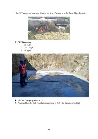 44
12. The SPT values are presented either in the form of a table or in the form of bore log data.
3. PCC Dimension
• 8m wide
• 14m Length
• 2m depth
4. PCC mix design grade – M15
5. Placing of bars for Raft Foundation according to BBS (Bar Bending schedule)
 