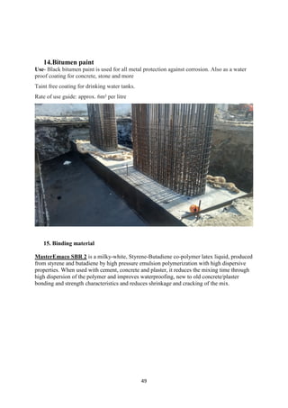 49
14.Bitumen paint
Use- Black bitumen paint is used for all metal protection against corrosion. Also as a water
proof coating for concrete, stone and more
Taint free coating for drinking water tanks.
Rate of use guide: approx. 6m² per litre
15. Binding material
MasterEmaco SBR 2 is a milky-white, Styrene-Butadiene co-polymer latex liquid, produced
from styrene and butadiene by high pressure emulsion polymerization with high dispersive
properties. When used with cement, concrete and plaster, it reduces the mixing time through
high dispersion of the polymer and improves waterproofing, new to old concrete/plaster
bonding and strength characteristics and reduces shrinkage and cracking of the mix.
 