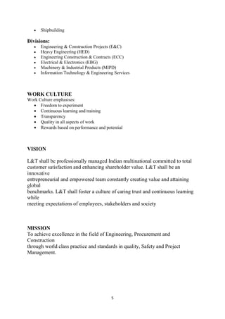 5
• Shipbuilding
Divisions:
• Engineering & Construction Projects (E&C)
• Heavy Engineering (HED)
• Engineering Construction & Contracts (ECC)
• Electrical & Electronics (EBG)
• Machinery & Industrial Products (MIPD)
• Information Technology & Engineering Services
WORK CULTURE
Work Culture emphasises:
• Freedom to experiment
• Continuous learning and training
• Transparency
• Quality in all aspects of work
• Rewards based on performance and potential
VISION
L&T shall be professionally managed Indian multinational committed to total
customer satisfaction and enhancing shareholder value. L&T shall be an
innovative
entrepreneurial and empowered team constantly creating value and attaining
global
benchmarks. L&T shall foster a culture of caring trust and continuous learning
while
meeting expectations of employees, stakeholders and society
MISSION
To achieve excellence in the field of Engineering, Procurement and
Construction
through world class practice and standards in quality, Safety and Project
Management.
 