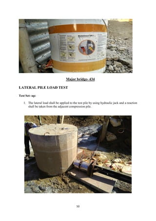 50
Major bridge- 434
LATERAL PILE LOAD TEST
Test Set- up:
1. The lateral load shall be applied to the test pile by using hydraulic jack and a reaction
shall be taken from the adjacent compression pile.
 