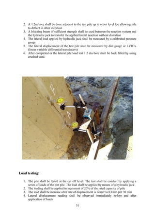 51
2. A 1.2m bore shall be done adjacent to the test pile up to scour level foe allowing pile
to deflect in other direction
3. A blocking beam of sufficient strength shall be used between the reaction system and
the hydraulic jack to transfer the applied lateral reaction without distortion
4. The lateral load applied by hydraulic jack shall be measured by a calibrated pressure
gauge
5. The lateral displacement of the test pile shall be measured by dial gauge or LVDTs
(linear variable differential transducers)
6. After completed or the lateral pile load test 1.2 dia bore shall be back filled by using
crushed sand.
Load testing:
1. The pile shall be tested at the cut off level. The test shall be conduct by applying a
series of loads of the test pile. The load shall be applied by means of a hydraulic jack
2. The loading shall be applied in increment of 20% of the rated capacity of pile
3. The load shall be increase after rate of displacement is nearer to 0.1mm per 30 min
4. Lateral displacement reading shall be observed immediately before and after
application of loads
 