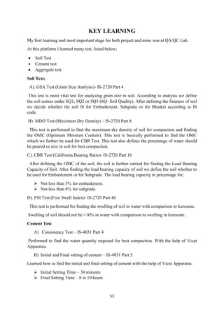 53
KEY LEARNING
My first learning and most important stage for both project and mine was at QA/QC Lab.
At this platform I learned many test, listed below;
• Soil Test
• Cement test
• Aggregate test
Soil Test:
A). GSA Test (Grain Size Analysis)- IS-2720 Part 4
This test is most vital test for analysing grain size in soil. According to analysis we define
the soil comes under SQ1, SQ2 or SQ3 (SQ- Soil Quality). After defining the fineness of soil
we decide whether the soil fit for Embankment, Subgrade or for Blanket according to IS
code.
B). MDD Test (Maximum Dry Density) – IS-2720 Part 8
This test is performed to find the maximum dry density of soil for compaction and finding
the OMC (Optimum Moisture Contain). This test is basically performed to find the OMC
which we further be used for CBR Test. This test also defines the percentage of water should
be poured or mix in soil for best compaction.
C). CBR Test (California Bearing Ratio)- IS-2720 Part 16
After defining the OMC of the soil, the soil is further carried for finding the Load Bearing
Capacity of Soil. After finding the load bearing capacity of soil we define the soil whether to
be used for Embankment or for Subgrade. The load bearing capacity in percentage for;
 Not less than 5% for embankment.
 Not less than 8% for subgrade.
D). FSI Test (Free Swell Index)- IS-2720 Part 40
This test is performed for finding the swelling of soil in water with comparison to kerosene.
Swelling of soil should not be <10% in water with comparison to swelling in kerosene.
Cement Test
A) Consistency Test – IS-4031 Part 4
Performed to find the water quantity required for best compaction. With the help of Vicat
Apparatus.
B) Initial and Final setting of cement – IS-4031 Part 5
Learned how to find the initial and final setting of cement with the help of Vicat Apparatus.
 Initial Setting Time – 30 minutes
 Final Setting Time – 8 to 10 hours
 