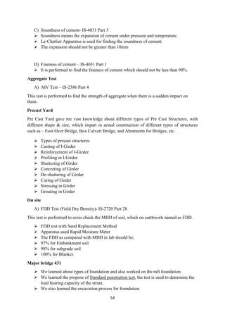 54
C) Soundness of cement- IS-4031 Part 3
 Soundness means the expansion of cement under pressure and temperature.
 Le-Chatlier Apparatus is used for finding the soundness of cement.
 The expansion should not be greater than 10mm
D) Fineness of cement – IS-4031 Part 1
 It is performed to find the fineness of cement which should not be less than 90%.
Aggregate Test
A) AIV Test – IS-2386 Part 4
This test is performed to find the strength of aggregate when there is a sudden impact on
them.
Precast Yard
Pre Cast Yard gave me vast knowledge about different types of Pre Cast Structures, with
different shape & size, which impart in actual construction of different types of structures
such as – Foot Over Bridge, Box Culvert Bridge, and Abutments for Bridges, etc.
 Types of precast structures
 Casting of I-Girder
 Reinforcement of I-Girder
 Profiling in I-Girder
 Shuttering of Girder
 Concreting of Girder
 De-shuttering of Girder
 Curing of Girder
 Stressing in Girder
 Grouting in Girder
On site
A) FDD Test (Field Dry Density)- IS-2720 Part 28
This test is performed to cross check the MDD of soil, which on earthwork named as FDD.
 FDD test with Sand Replacement Method
 Apparatus used Rapid Moisture Meter
 The FDD as compared with MDD in lab should be;
 97% for Embankment soil
 98% for subgrade soil
 100% for Blanket.
Major bridge 431
 We learned about types of foundation and also worked on the raft foundation
 We learned the propose of Standard penetration test, the test is used to determine the
load bearing capacity of the strata.
 We also learned the excavation process for foundation
 