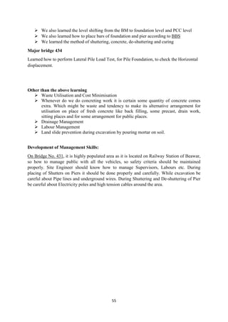 55
 We also learned the level shifting from the BM to foundation level and PCC level
 We also learned how to place bars of foundation and pier according to BBS
 We learned the method of shuttering, concrete, de-shuttering and curing
Major bridge 434
Learned how to perform Lateral Pile Load Test, for Pile Foundation, to check the Horizontal
displacement.
Other than the above learning
 Waste Utilisation and Cost Minimisation
 Whenever do we do concreting work it is certain some quantity of concrete comes
extra. Which might be waste and tendency to make its alternative arrangement for
utilisation on place of fresh concrete like back filling, some precast, drain work,
sitting places and for some arrangement for public places.
 Drainage Management
 Labour Management
 Land slide prevention during excavation by pouring mortar on soil.
Development of Management Skills:
On Bridge No. 431, it is highly populated area as it is located on Railway Station of Beawar,
so how to manage public with all the vehicles, so safety criteria should be maintained
properly. Site Engineer should know how to manage Supervisors, Labours etc. During
placing of Shutters on Piers it should be done properly and carefully. While excavation be
careful about Pipe lines and underground wires. During Shuttering and De-shuttering of Pier
be careful about Electricity poles and high tension cables around the area.
 
