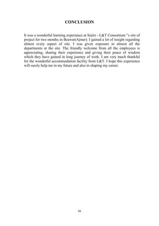 56
CONCLUSION
It was a wonderful learning experience at Sojitz - L&T Consortium ‟s site of
project for two months in Beawar(Ajmer). I gained a lot of insight regarding
almost every aspect of site. I was given exposure in almost all the
departments at the site. The friendly welcome from all the employees is
appreciating, sharing their experience and giving their peace of wisdom
which they have gained in long journey of work. I am very much thankful
for the wonderful accommodation facility from L&T. I hope this experience
will surely help me in my future and also in shaping my career.
 