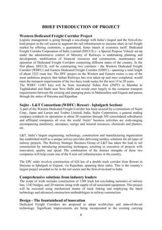 8
BRIEF INTRODUCTION OF PROJECT
Western Dedicated Freight Corridor Project
Logistic management is going through a sea-change with India’s largest and the first-of-its-
kind project in the rail sector to augment the rail infrastructure to increase share in rail freight
market by offering customers, a guaranteed, faster transit at economic tariff. Dedicated
Freight Corridor Corporation of India Limited (DFCCIL) - a Special Purpose Vehicle set-up
under the administrative control of Ministry of Railways is undertaking planning and
development, mobilization of financial resources and construction, maintenance and
operation of Dedicated Freight Corridors connecting different states of the country. In the
first phase, DFCCIL will be constructing two corridors - the Western Dedicated Freight
Corridor (WDFC) and Eastern Dedicated Freight Corridor (EDFC) - spanning a total length
of about 3322 route km. The DFC project on the Western and Eastern routes is one of the
most ambitious projects that Indian Railways has ever taken up and once completed, would
meet the transport requirements of the two busy trunk routes for the next 15 to 20 years.
The WDFC (1483 km) will be from Jawaharlal Nehru Port (JNPT) in Mumbai to
Tughlakabad and Dadri near New Delhi and would cater largely to the container transport
requirements between the existing and emerging ports in Maharashtra and Gujarat and passes
through the states of Haryana and Rajasthan
Sojitz - L&T Consortium (WDFC: Rewari - Iqbalgarh Section)
A part of the Western Dedicated Freight Corridor has been secured by a consortium of Sojitz
Corp., Japan and Larsen and Toubro Limited, India. Sojitz Corporation, a general trading
company conducts its operations in about 50 countries through 505 consolidated subsidiaries
and affiliated companies all over the world. Sojitz’ business activities are wide-ranging
encompassing machinery, aerospace, energy and mineral resources, chemicals and plastics,
etc.
L&T, India’s largest engineering, technology, construction and manufacturing organization
has established itself as a unique service provider delivering turnkey solutions for all types of
railway projects. The Railway Strategic Business Group of L&T has taken the lead in rail
construction by introducing pioneering techniques, resulting in execution of projects with
innovation, quality and speed. The combination of the distinct strengths of these two
companies will help create one of the fi nest rail infrastructures in the country.
The EPC order involves construction of 626 km of a double track corridor from Rewari in
Haryana to Iqbalgarh in Gujarat, via Rajasthan, spanning three states. This is the country’s
largest project awarded so far in the rail sector and the first-of-its-kind in India.
Comprehensive solutions from industry leaders
The scope of work includes construction of 1388 track km (excluding turnouts) of railway
line, 1342 bridges, and 20 stations along with supply of all associated equipment. This project
will be executed using mechanized means of track linking and employing the latest
technology and advanced construction methodologies in railway construction
Design - The fountainhead of innovation
Dedicated Freight Corridors are proposed to adopt world-class and state-of-the-art
technology. Significant improvements are being incorporated in the existing carrying
 