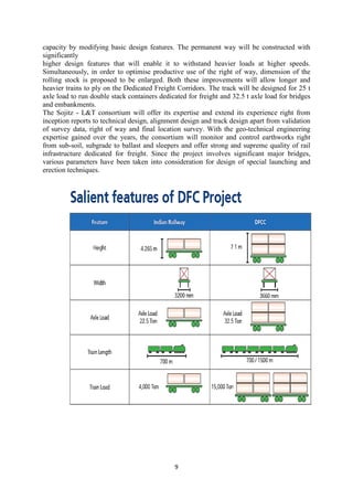 9
capacity by modifying basic design features. The permanent way will be constructed with
significantly
higher design features that will enable it to withstand heavier loads at higher speeds.
Simultaneously, in order to optimise productive use of the right of way, dimension of the
rolling stock is proposed to be enlarged. Both these improvements will allow longer and
heavier trains to ply on the Dedicated Freight Corridors. The track will be designed for 25 t
axle load to run double stack containers dedicated for freight and 32.5 t axle load for bridges
and embankments.
The Sojitz - L&T consortium will offer its expertise and extend its experience right from
inception reports to technical design, alignment design and track design apart from validation
of survey data, right of way and final location survey. With the geo-technical engineering
expertise gained over the years, the consortium will monitor and control earthworks right
from sub-soil, subgrade to ballast and sleepers and offer strong and supreme quality of rail
infrastructure dedicated for freight. Since the project involves significant major bridges,
various parameters have been taken into consideration for design of special launching and
erection techniques.
 