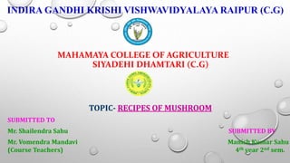 INDIRA GANDHI KRISHI VISHWAVIDYALAYA RAIPUR (C.G)
MAHAMAYA COLLEGE OF AGRICULTURE
SIYADEHI DHAMTARI (C.G)
TOPIC- RECIPES OF MUSHROOM
SUBMITTED TO
Mr. Shailendra Sahu SUBMITTED BY
Mr. Vomendra Mandavi Manish Kumar Sahu
(Course Teachers) 4th year 2nd sem.
 