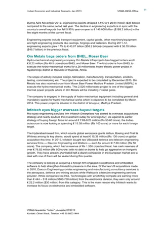 Indian Economic and Industrial Scenario, Jan 2013 VDMA INDIA Office
VDMA-Newsletter “Indien”, Ausgabe 01/2013
Kontakt: Oliver Wack, Telefon: +49 69 66031444
11
During April-November 2012, engineering exports dropped 7.5% to € 26.64 million ($36 billion)
compared to the same period last year. The decline in engineering exports is in sync with the
country’s overall exports that fell 5.95% year-on-year to € 140.008 billion ($189.2 billion) in the
first eight months of the current fiscal.
Engineering exports include transport equipment, capital goods, other machinery/equipment
and light engineering products like castings, forgings and fasteners. During 2011-12,
engineering exports grew 17% to € 43.07 billion ($58.2 billion) compared with € 36.78 billion
($49.7 billion) in the previous fiscal.
Om Metals bags orders from BHEL, Moser Baer
Hydro-mechanical engineering company Om Metals Infraprojects has bagged orders worth
€ 6.23 million (Rs 40.5 crore) from BHEL and Moser Baer. The first order is from BHEL to
execute the hydro-mechanical works for a 28 millionwatts hydro-electric power project in
Nyaborongo district at Republic of Rwanda, Africa.
The scope of activity includes design, fabrication, manufacturing, transportation, erection,
testing, commissioning etc. The project is expected to be completed by December 2013. Om
Metals has also received order from Moser Baer Power Madhya Pradesh Limited (MBPIL) to
execute the hydro-mechanical works. This 2,520 millionwatts project is one of the biggest
thermal power projects where in Om Metals will be installing 7 radial gates.
The company is engaged in the supply of hydro-mechanical equipment including general and
mandatory spares for hydro-mechanical works which is expected to be completed by March
2014. This power project is situated in the district of Anuppur, Madhya Pradesh.
Infotech eyes bigger overseas buyout targets
Mid-sized engineering services firm Infotech Enterprises has altered its overseas acquisitions
strategy and nearly doubled the investment outlay for a foreign buy. As against its earlier
strategy of buying foreign firms for around € 7.69-9.23 million (Rs 50-60 crore), the Indian
outsourcer is now looking at spending € 15.38 million (Rs 100 crore) or more for each foreign
target.
The Hyderabad-based firm, which counts global aerospace giants Airbus, Boeing and Pratt &
Whitney among its key clients, would spend at least € 15.38 million (Rs 100 crore) on global
acquisition this time. In 2010, Infotech bought two USbased defence and telecom engineering
services firms — Daxcon Engineering and Wellsco — each for around € 7.69 million (Rs 50
crore). The company, which had a revenue of Rs 1,550 crore last fiscal, has cash reserves of
over € 76.92 million (Rs 500 crore) with no debt on books to help go aggressive on inorganic
growth. They have already shortlisted half-a-dozen companies in the European market and a
deal with one of them will be sealed during this quarter.
The company is looking at acquiring a foreign firm engaged in electronics and embedded
software to help strengthen Infotech's presence in the area. Of the two US acquisitions made
in 2010, Daxcon Engineering provides engineering and manufacturing consultancy services to
the aerospace, defence and mining sectors while Wellsco is a telecom engineering services
provider. While companies like HCL Technologies with which they compete are earning more
than € 444 – 518 million ($600-700 million) from the electronics division, they earn only around
€ 22.2 million ($30 million) from this category. This is the main reason why Infotech wants to
increase its focus on electronics and embedded software.
 